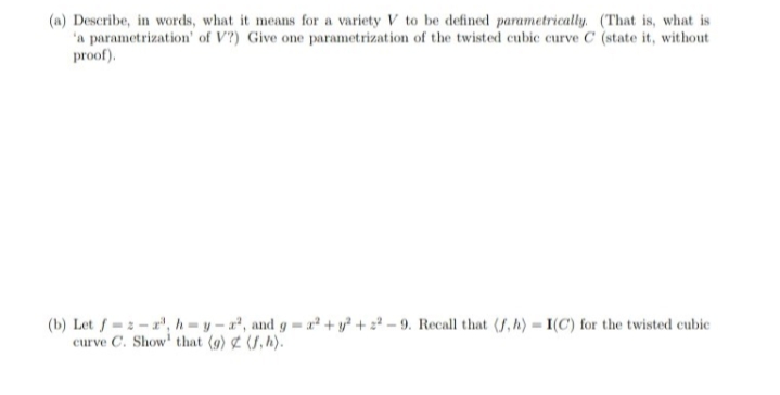 (a) Describe, in words, what it means for a variety V to be defined parametrically. (That is, what is
'a parametrization' of V?) Give one parametrization of the twisted cubic curve C (state it, without
proof).
(b) Let f=2 - r", h=y – a², and g = a² + y? + 2² - 9. Recall that (, h)= I(C) for the twisted cubic
curve C. Show' that (g) & (S, h).
