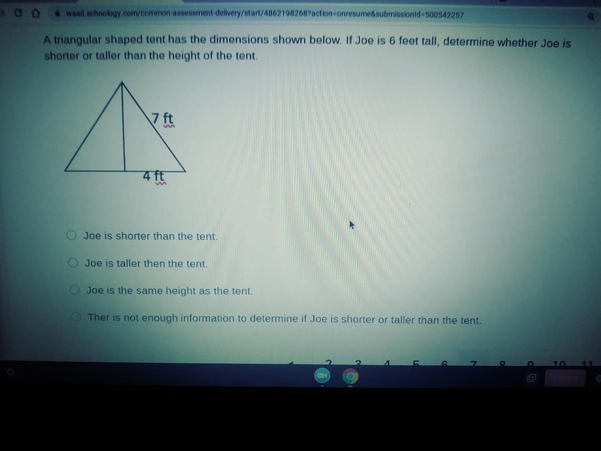 @wasd.schoology .com/common-assessment-delivery/start/48621982687action-onresume&submissionid-500542257
A triangular shaped tent has the dimensions shown below. If Joe is 6 feet tall, determine whether Joe is
shorter or taller than the height of the tent.
7 ft
Joe is shorter than the tent.
Joe is taller then the tent.
OJoe is the same height as the tent.
OTher is not enough information to determine if Joe is shorter or taller than the tent.
10
11
