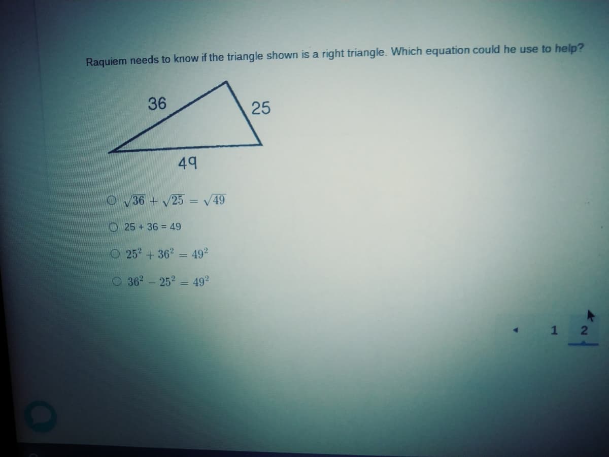Raquiem needs to know if the triangle shown is a right triangle. Which equation could he use to help?
36
25
49
OV36 + 25 = V49
25+36 = 49
O252+362 = 492
O 362-252 = 492
