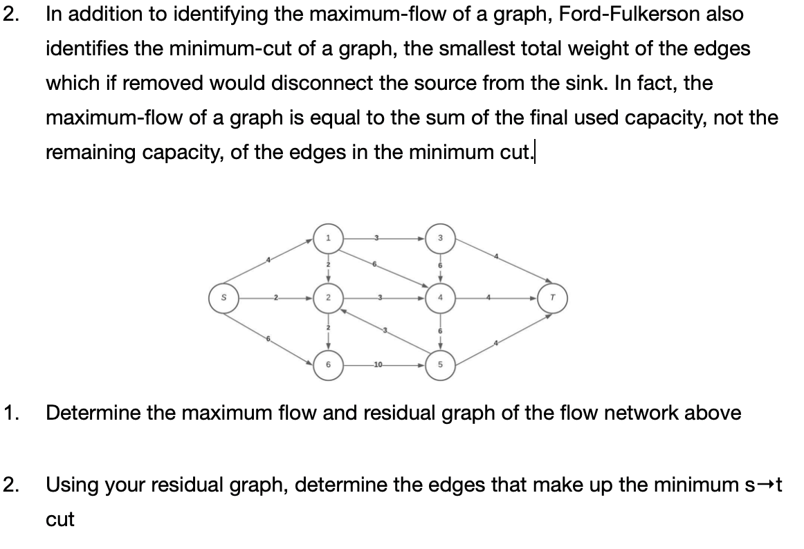 2. In addition to identifying the maximum-flow of a graph, Ford-Fulkerson also
identifies the minimum-cut of a graph, the smallest total weight of the edges
which if removed would disconnect the source from the sink. In fact, the
maximum-flow of a graph is equal to the sum of the final used capacity, not the
remaining capacity, of the edges in the minimum cut.
4
10
1.
Determine the maximum flow and residual graph of the flow network above
2. Using your residual graph, determine the edges that make up the minimum s-t
cut
