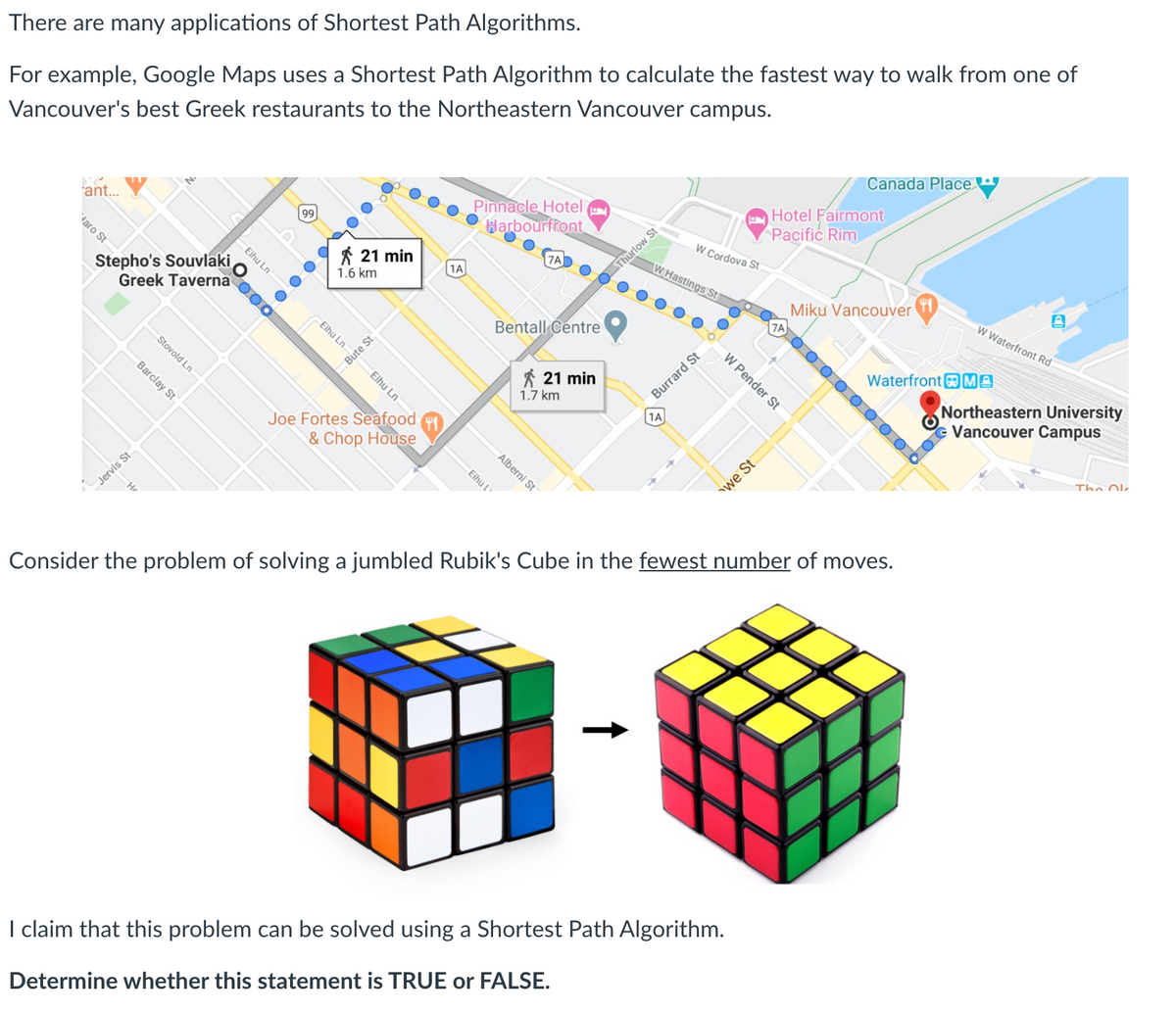 There are many applications of Shortest Path Algorithms.
For example, Google Maps uses a Shortest Path Algorithm to calculate the fastest way to walk from one of
Vancouver's best Greek restaurants to the Northeastern Vancouver campus.
Canada Place
Pinnacle Hotel (
Harbourfront
Hotel Fairmont
Pacific Rim
ant.
99
W Cordova St
taro St
7A
* 21 min
W Hastings St
O Thurlow St
Stepho's Souvlaki
Greek Taverna
1A
1.6 km
Miku Vancouver
A 0 0 O O O O 0 O O
W Waterfront Rd
Bentall Centre
Stovold Ln
WaterfrontMA
Northeastern University
Vancouver Campus
Bute St
* 21 min
Eihu Ln
Burrard St
1.7 km
1A
Joe Fortes Seafood
& Chop House
The Olk
Alberni St
Consider the problem of solving a jumbled Rubik's Cube in the fewest number of moves.
I claim that this problem can be solved using a Shortest Path Algorithm.
Determine whether this statement is TRUE or FALSE.
W Pender St
Eihu Ln
Eihu Ln
we St
Eihu l
Barclay St
Jervis St
