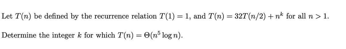 Let T(n) be defined by the recurrence relation T(1) = 1, and T(n) = 32T(n/2) + nk for all n > 1.
Determine the integer k for which T(n) = 0(n³ log n).
