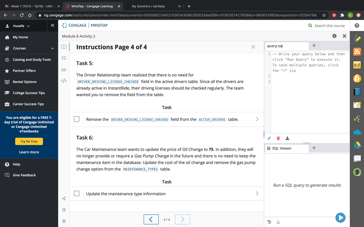 Bb Week 7 (10/12 - 10/18) – UML D X
Mind Tap - Cengage Learning
My Solutions | bartleby
+
ng.cengage.com/static/nb/ui/evo/index.html?deploymentld=6005692134521536343096290633&elSBN=9780357427859&id=960631992&snapshotld=2029476&
Huzaifa v
CENGAGE MINDTAP
Q Search this course
A My Home
Module 8 Activity 2
+
Instructions Page 4 of 4
query.sql
Courses
Write your query below and then
click "Run Query" to execute it.
1
--
Catalog and Study Tools
Task 5:
To save multiple queries, click
А-Z
Partner Offers
the "+" ico
The Driver Relationship team realized that there is no need for
Rental Options
</>
DRIVER_DRIVING_LICENSE_CHECKED field in the active drivers table. Since all the drivers are
3
already active in InstantRide, their driving licenses should be checked regularly. The team
College Success Tips
wanted you to remove the field from the table.
Career Success Tips
Task
You are eligible for a FREE 7-
day trial of Cengage Unlimited
or Cengage Unlimited
Remove the DRIVER_DRIVING_LICENSE_CHECKED field from the ACTIVE_DRIVERS table.
eTextbooks
Task 6:
Try for Free
The Car Maintenance team wants to update the price of Oil Change to 75. In addition, they will
9 SQL Viewer
Learn more
no longer provide or require a Gas Pump Change in the future and there is no need to keep the
? Help
maintenance item in the database. Update the cost of the oil change and remove the gas pump
change option from the MAINTENANCE_TYPES table.
Give Feedback
Task
Run a SQL query to generate results
Update the maintenance type information
<>
4/4
+
II
