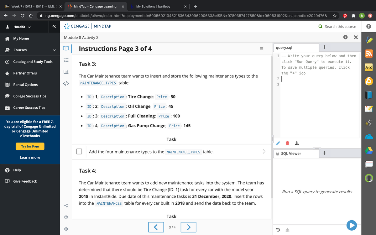 Bb Week 7 (10/12 - 10/18) – UML D X
Mind Tap - Cengage Learning
My Solutions | bartleby
+
ng.cengage.com/static/nb/ui/evo/index.html?deploymentld=6005692134521536343096290633&elSBN=9780357427859&id=960631992&snapshotld=2029476&
Huzaifa v
CENGAGE MINDTAP
Q Search this course
A My Home
Module 8 Activity 2
+
Instructions Page 3 of 4
query.sql
Courses
Write your query below and then
click "Run Query" to execute it.
1
--
Catalog and Study Tools
Task 3:
To save multiple queries, click
А-Z
Partner Offers
the "+" ico
The Car Maintenance team wants to insert and store the following maintenance types to the
2
Rental Options
</>
MAINTENANCE_TYPES table:
3
College Success Tips
ID : 1; Description : Tire Change; Price : 50
Career Success Tips
ID : 2; Description ; Oil Change; Price : 45
ID : 3; Description ; Full Cleaning; Price : 100
You are eligible for a FREE 7-
day trial of Cengage Unlimited
or Cengage Unlimited
ID : 4; Description ; Gas Pump Change; Price : 145
eTextbooks
Task
Try for Free
Add the four maintenance types to the MAINTENANCE_TYPES table.
9 SQL Viewer
Learn more
? Help
Task 4:
Give Feedback
The Car Maintenance team wants to add new maintenance tasks into the system. The team has
determined that there should be Tire Change (ID: 1) task for every car with the model year
Run a SQL query to generate results
2018 in InstantRide. Due date of this maintenance tasks is 31 December, 2020. Insert the rows
into the MAINTENANCES table for every car built in 2018 and send the data back to the team.
Task
<>
3/4
..
+
II
