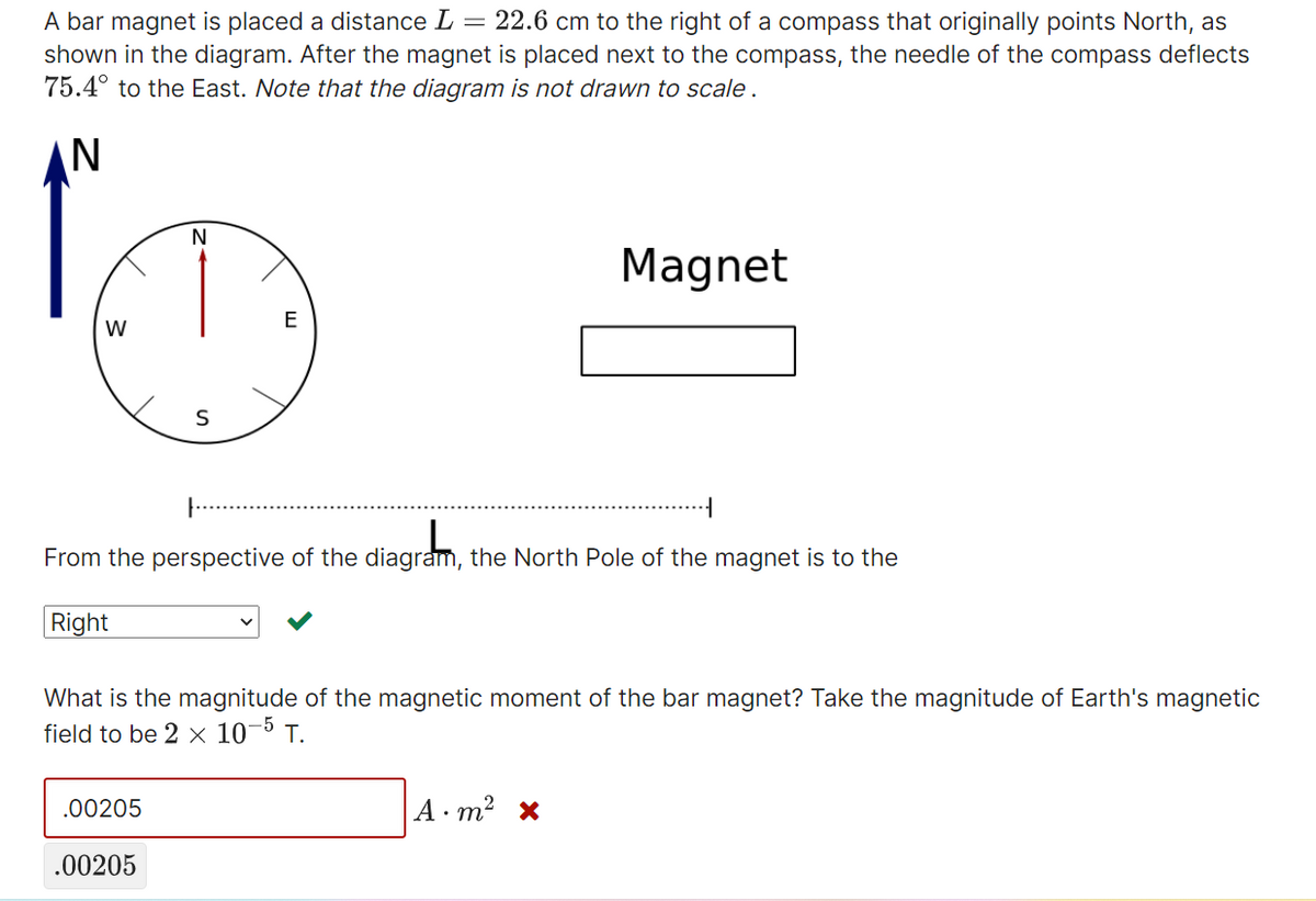 A bar magnet is placed a distance L = 22.6 cm to the right of a compass that originally points North, as
shown in the diagram. After the magnet is placed next to the compass, the needle of the compass deflects
75.4° to the East. Note that the diagram is not drawn to scale.
N
Magnet
S
From the perspective of the diagram, the North Pole of the magnet is to the
Right
What is the magnitude of the magnetic moment of the bar magnet? Take the magnitude of Earth's magnetic
field to be 2 x 10-5 T.
.00205
A m² x
.00205
W
\
E