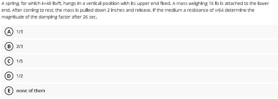 A spring, for which k=48 Ib/ft, hangs in a vertical position with its upper end fixed. A mass weighing 16 Ib is attached to the lower
end. After coming to rest, the mass is pulled down 2 inches and release. If the medium a resistance of v/64 determine the
magnitude of the damping factor after 26 sec.
1/3
B) 2/3
1/5
(D
1/2
(E
none of them
