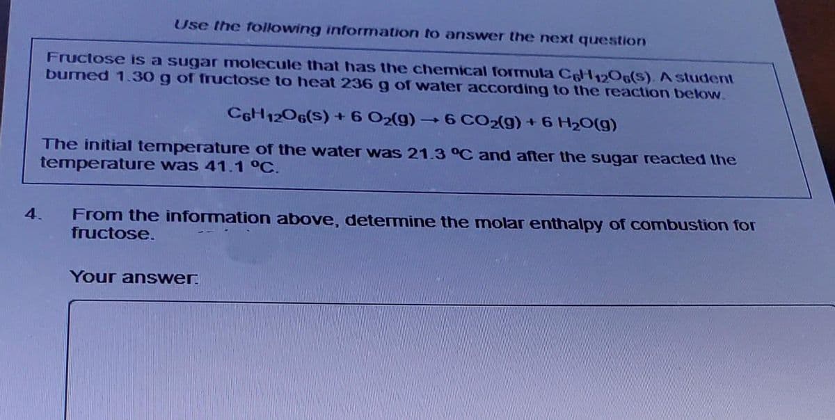 Use the following information to answer the next question
Fructose is a sugar molecule that has the chemical formula C6H12O6(S). A student
burned 1.30 g of fructose to heat 236 g of water according to the reaction below.
C6H12O6(S) +6 O₂(g) →6 CO2(g) + 6 H₂O(g)
The initial temperature of the water was 21.3 °C and after the sugar reacted the
temperature was 41.1 °C.
From the information above, determine the molar enthalpy of combustion for
fructose.
Your answer