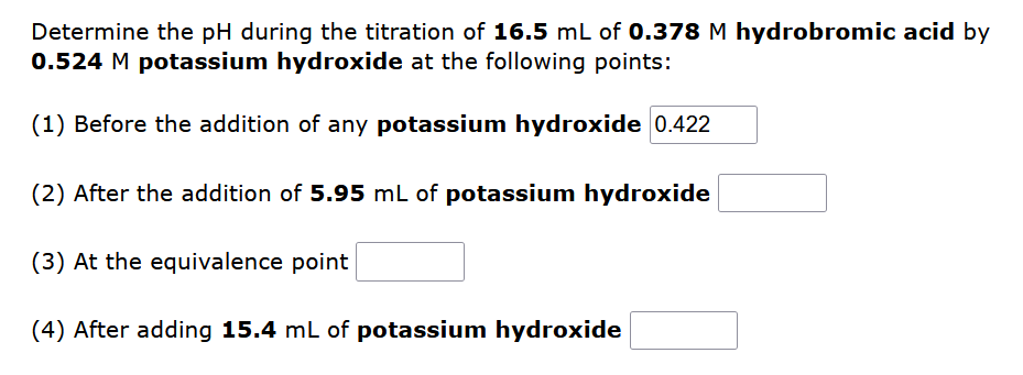 Determine the pH during the titration of 16.5 mL of 0.378 M hydrobromic acid by
0.524 M potassium hydroxide at the following points:
(1) Before the addition of any potassium hydroxide 0.422
(2) After the addition of 5.95 mL of potassium hydroxide
(3) At the equivalence point
(4) After adding 15.4 mL of potassium hydroxide