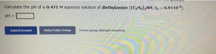 Calculate the pH of a 0.471 M aqueous solution of diethylamine ((C₂H5)₂NH, Kb = 6.9x10-4).
pH =
Submit Answer
Retry Entire Group 9 more group attempts remaining