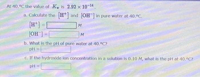 At 40.°C the value of Kw is 2.92 x 10-¹4.
a. Calculate the [H] and [OH-] in pure water at 40.°C.
[H+] =
M
[OH-]
M
b. What is the pH of pure water at 40.°C?
pH
c. If the hydroxide ion concentration in a solution is 0.10 M, what is the pH at 40.°C?
pH =