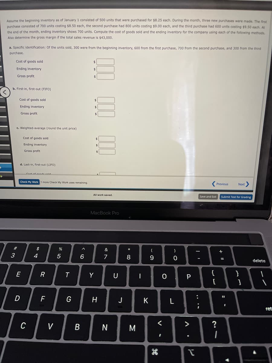 Assume the beginning inventory as of January 1 consisted of 500 units that were purchased for $8.25 each. During the month, three new purchases were made, The first
purchase consisted of 700 units costing $8.50 each, the second purchase had 800 units costing $9.00 each, and the third purchase had 600 units costing $9.50 each, At
the end of the month, ending inventory shows 700 units. Compute the cost of goods sold and the ending inventory for the company using each of the following methods.
Also determine the gross margin if the total sales revenue
$43,000.
a. Specific identification: Of the units sold, 300 were from the beginning inventory, 600 from the first purchase, 700 from the second purchase, and 300 from the third
purchase.
Cost of goods sold
$
Ending inventory
Gross profit
$
b. First-in, first-out (FIFO)
Cost of goods sold
$4
Ending inventory
24
Gross profit
$
c. Weighted-average (round the unit price)
Cost of goods sold
$
Ending inventory
Gross profit
d. Last-in, first-out (LIFO)
Cort of annde eold
Check My Work 1 more Check My Work uses remaining.
Previous
Next
All work saved.
Save and Exit
Submit Test for Grading
MacBook Pro
#3
$
&
3
4
5
7
%3D
delete
E
R
Y
U
{
P
D
11
G
H
J
ret
C
V
B
M
>
?
+ I|
.. ..
V
* CO
< co
