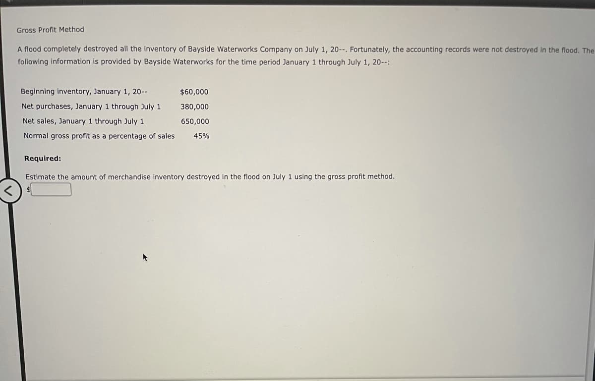 Gross Profit Method
A flood completely destroyed all the inventory of Bayside Waterworks Company on July 1, 20--. Fortunately, the accounting records were not destroyed in the flood. The
following information is provided by Bayside Waterworks for the time period January 1 through July 1, 20--:
Beginning inventory, January 1, 20--
$60,000
Net purchases, January 1 through July 1
380,000
Net sales, January 1 through July 1
650,000
Normal gross profit as a percentage of sales
45%
Required:
Estimate the amount of merchandise inventory destroyed in the flood on July 1 using the gross profit method.
