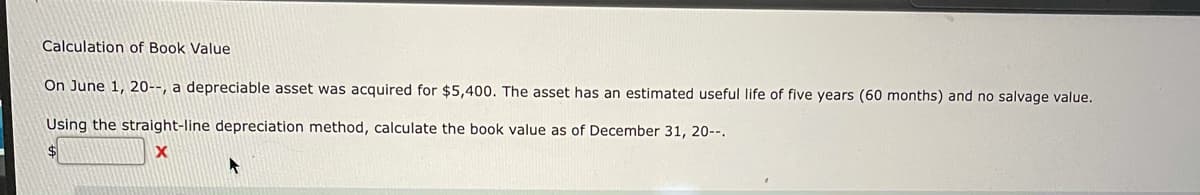 Calculation of Book Value
On June 1, 20--, a depreciable asset was acquired for $5,400. The asset has an estimated useful life of five years (60 months) and no salvage value.
Using the straight-line depreciation method, calculate the book value as of December 31, 20--.
