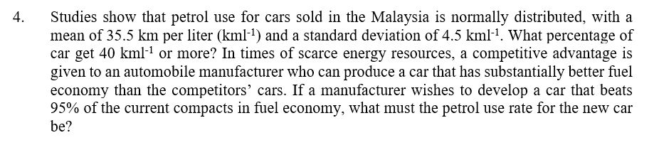 4. Studies show that petrol use for cars sold in the Malaysia is normally distributed, with a
mean of 35.5 km per liter (kml-¹) and a standard deviation of 4.5 kml‍¹. What percentage of
car get 40 kml¹ or more? In times of scarce energy resources, a competitive advantage is
given to an automobile manufacturer who can produce a car that has substantially better fuel
economy than the competitors' cars. If a manufacturer wishes to develop a car that beats
95% of the current compacts in fuel economy, what must the petrol use rate for the new car
be?