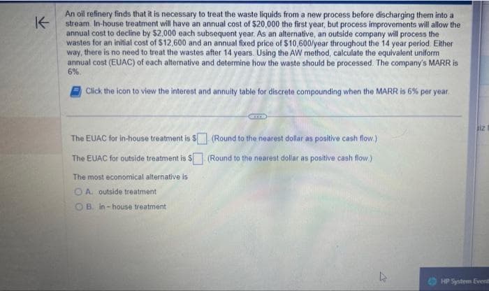K
An oil refinery finds that it is necessary to treat the waste liquids from a new process before discharging them into a
stream. In-house treatment will have an annual cost of $20,000 the first year, but process improvements will allow the
annual cost to decline by $2,000 each subsequent year. As an alternative, an outside company will process the
wastes for an initial cost of $12,600 and an annual fixed price of $10,600/year throughout the 14 year period. Either
way, there is no need to treat the wastes after 14 years. Using the AW method, calculate the equivalent uniform
annual cost (EUAC) of each alternative and determine how the waste should be processed. The company's MARR is
6%
Click the icon to view the interest and annuity table for discrete compounding when the MARR is 6% per year.
The EUAC for in-house treatment is $ (Round to the nearest dollar as positive cash flow.)
The EUAC for outside treatment is $ (Round to the nearest dollar as positive cash flow.)
The most economical alternative is
OA. outside treatment
OB. in-house treatment
13
iz
HP System Events