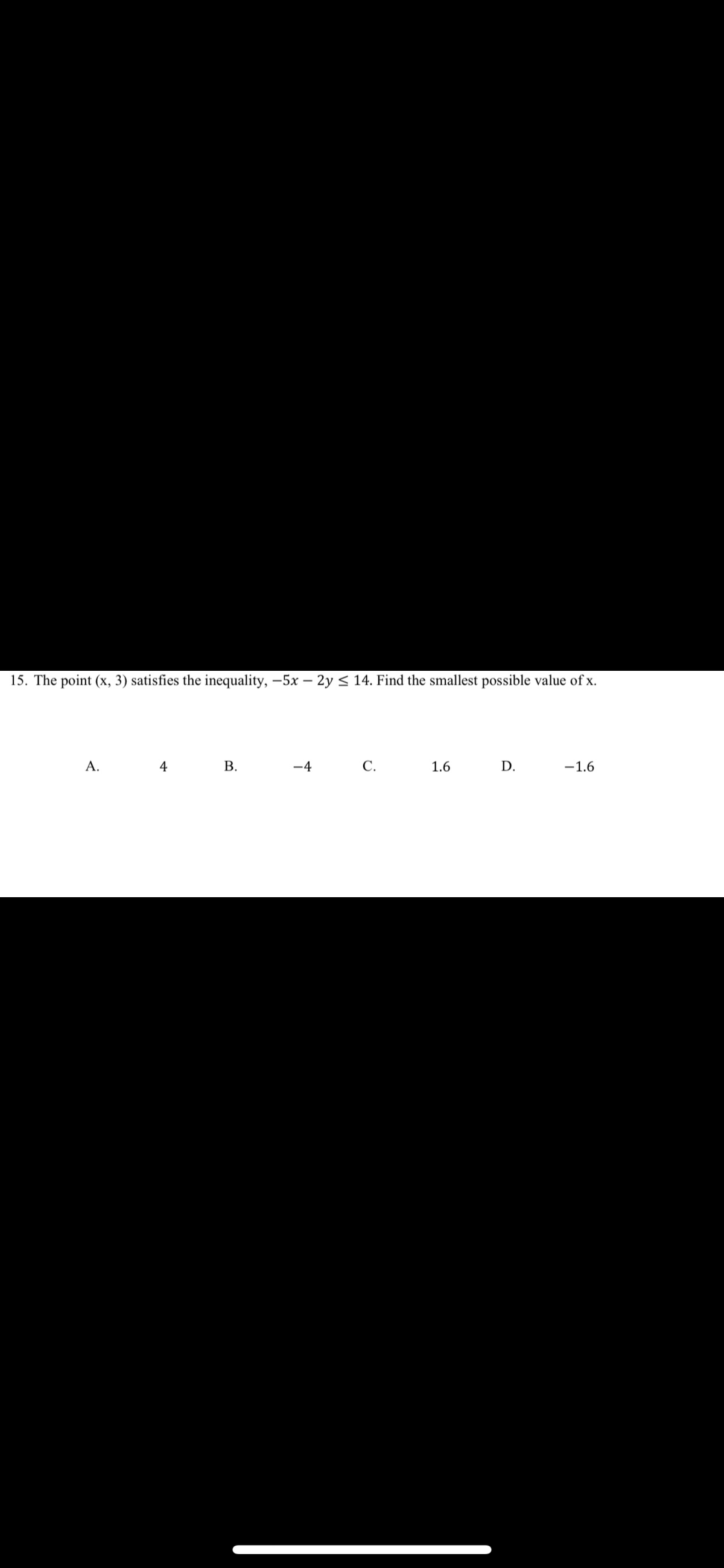 15. The point (x, 3) satisfies the inequality, -5x – 2y < 14. Find the smallest possible value of x.
А.
4
В.
-4
С.
1.6
D.
-1.6
