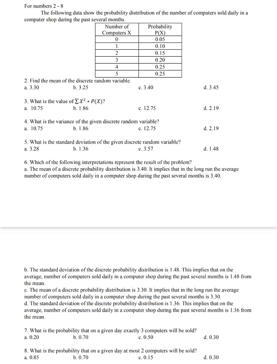 For numbers 2 - 8
The following data show the probability distribution of the number of computers sold daily in a
computer shop during the past several months.
Probability
P(X)
0.05
Number of
Computers X
1
0.10
2
0.15
3
0.20
4
0.25
0.25
2. Find the mean of the discrete random variable.
а. 3.30
b. 3.25
с. 3.40
d. 3.45
3. What is the value of EX² * P(X)?
a. 10.75
b. 1.86
с. 12.75
d. 2.19
4. What is the variance of the given discrete random variable?
a. 10.75
b. 1.86
с. 12.75
d. 2.19
5. What is the standard deviation of the given discrete random variable?
а. 3.28
b. 1.36
c. 3.57
d. 1.48
6. Which of the following interpretations represent the result of the problem?
a. The mean of a discrete probability distribution is 3.40. It implies that in the long run the average
number of computers sold daily in a computer shop during the past several months is 3.40.
b. The standard deviation of the discrete probability distribution is 1.48. This implies that on the
average, number of computers sold daily in a computer shop during the past several months is 1.48 from
the mean.
c. The mean of a discrete probability distribution is 3.30. It implies that in the long run the average
number of computers sold daily in a computer shop during the past several months is 3.30.
d. The standard deviation of the discrete probability distribution is 1.36. This implies that on the
average, number of computers sold daily in a computer shop during the past several months is 1.36 from
the mean.
7. What is the probability that on a given day exactly 3 computers will be sold?
a. 0.20
b. 0.70
0.50
d. 0.30
8. What is the probability that on a given day at most 2 computers will be sold?
a. 0.85
b. 0.70
c. 0.15
d. 0.30
