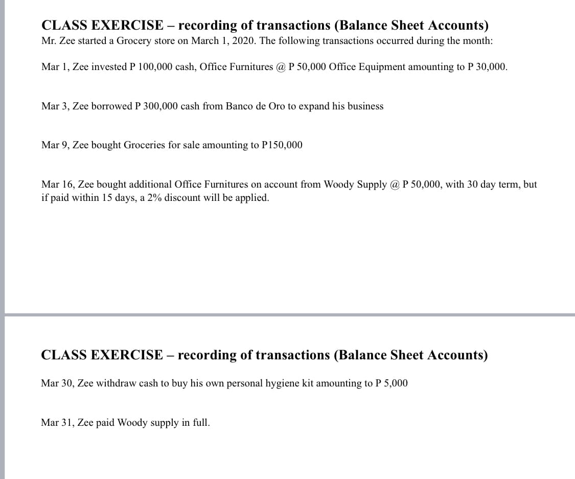 CLASS EXERCISE – recording of transactions (Balance Sheet Accounts)
Mr. Zee started a Grocery store on March 1, 2020. The following transactions occurred during the month:
Mar 1, Zee invested P 100,000 cash, Office Furnitures @ P 50,000 Office Equipment amounting to P 30,000.
Mar 3, Zee borrowed P 300,000 cash from Banco de Oro to expand his business
Mar 9, Zee bought Groceries for sale amounting to P150,000
Mar 16, Zee bought additional Office Furnitures on account from Woody Supply @ P 50,000, with 30 day term, but
if paid within 15 days, a 2% discount will be applied.
CLASS EXERCISE – recording of transactions (Balance Sheet Accounts)
Mar 30, Zee withdraw cash to buy his own personal hygiene kit amounting to P 5,000
Mar 31, Zee paid Woody supply in full.
