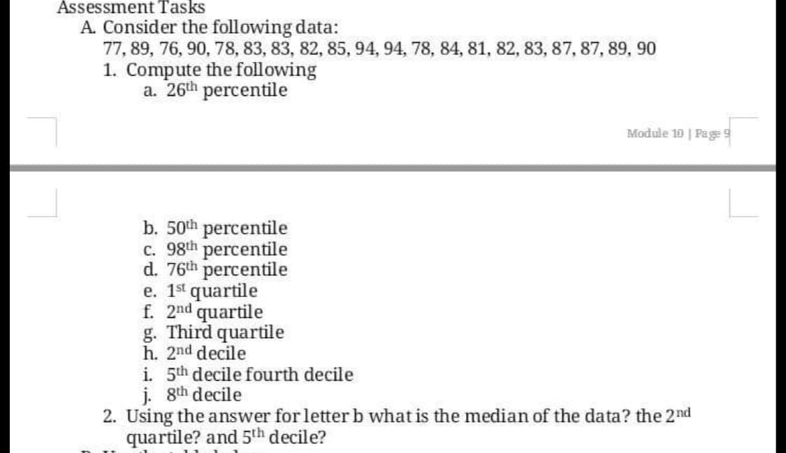 Assessment Tasks
A. Consider the following data:
77, 89, 76, 90, 78, 83, 83, 82, 85, 94, 94, 78, 84, 81, 82, 83, 87, 87, 89, 90
1. Compute the following
a. 26th percentile
Module 10 | Pa ge 9
b. 50th percentile
c. 98th percentile
d. 76th percentile
e. 1st quartile
f. 2nd quartile
g. Third quartile
h. 2nd decile
i. 5th decile fourth decile
j. 8th decile
2. Using the answer for letter b what is the median of the data? the 2nd
quartile? and 5th decile?
