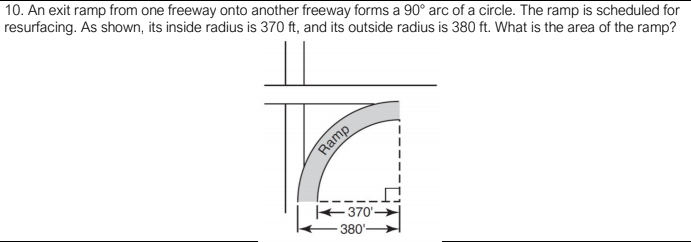 10. An exit ramp from one freeway onto another freeway forms a 90° arc of a circle. The ramp is scheduled for
resurfacing. As shown, its inside radius is 370 ft, and its outside radius is 380 ft. What is the area of the ramp?
Ramp
370'-
380'-
