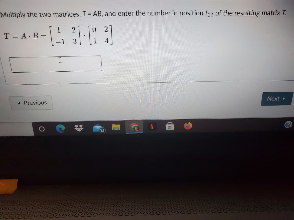 Multiply the two matrices, T =AB, and enter the number in position t21 of the resulting matrix T.
1
T = A. B
3
Next
* Previous
13
