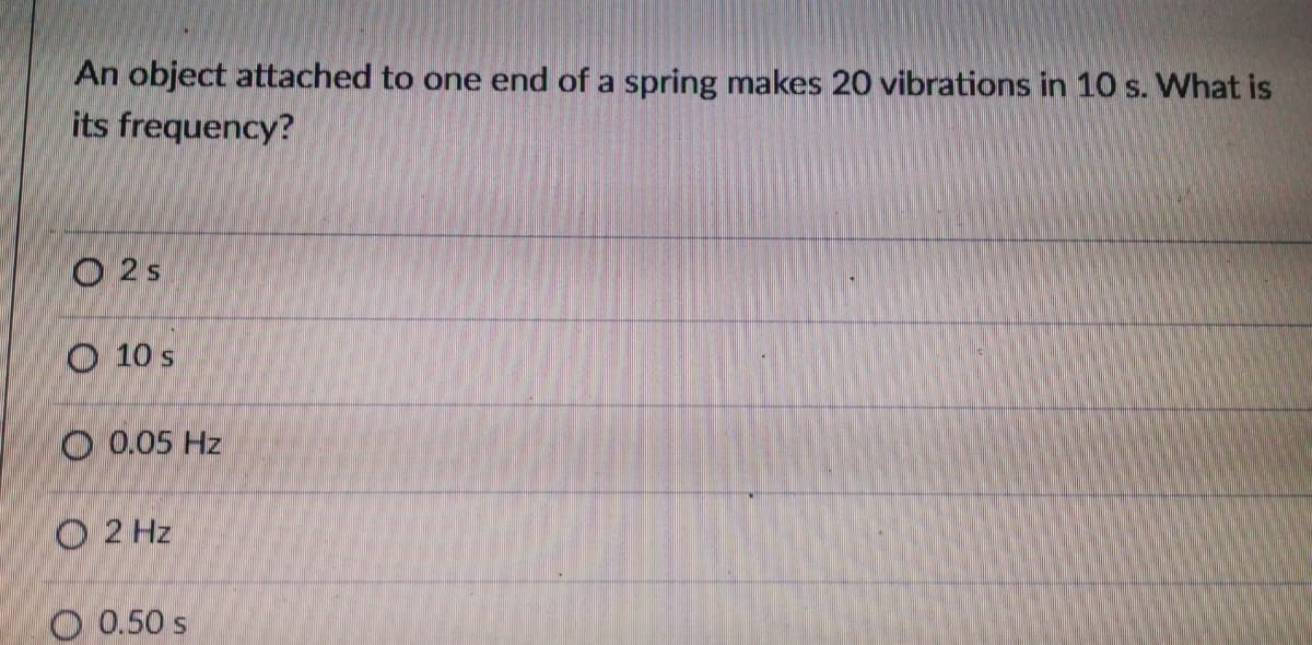 An object attached to one end of a spring makes 20 vibrations in 10 s. What is
its frequency?
O 2s
O 10 s
O 0.05 Hz
O 2 Hz
O 0.50 s
