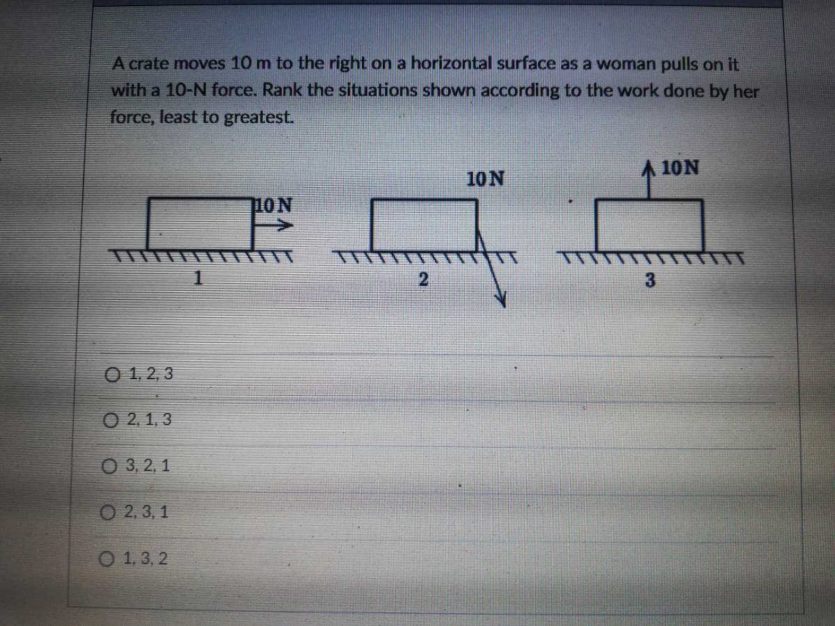 A crate moves 10 m to the right on a horizontal surface as a woman pulls on it
with a 10-N force. Rank the situations shown according to the work done by her
force, least to greatest.
10N
A 10N
10N
2.
3
O 1,2, 3
O 2,1, 3
О3,2,1
O 2,3, 1
O 1, 3, 2
