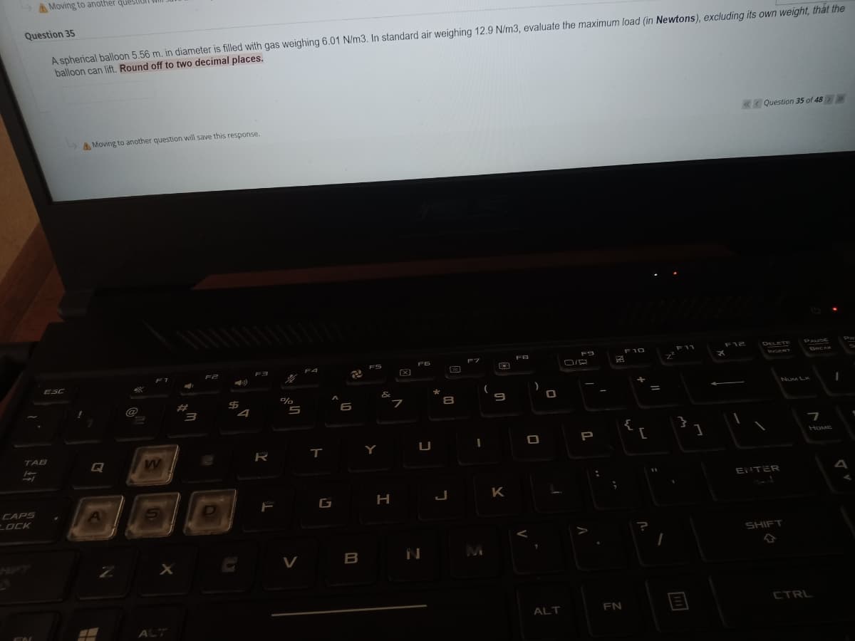 A Moving to another queS
Question 35
A spherical balloon 5.56 m. in diameter is filled with gas weighing 6.01 N/m3. In standard air weighing 12.9 N/m3, evaluate the maximum load (in Newtons), excluding its own weight, thát the
balloon can lift. Round off to two decimal places.
Question 35 of 48
A Moving to another question will save this response.
F10
F11
F12
DELETE
PAUSE
FB
F2
F4
FS
eeRT
ESC
@
%23
&
*
NuM LK
6
}
TAB
Y
P
HOME
Q
R
ENTER
G H J
Η
K
CAPS
LOCK
SHIFT
V
B
N
ALT
FN
CTRL
ALT
