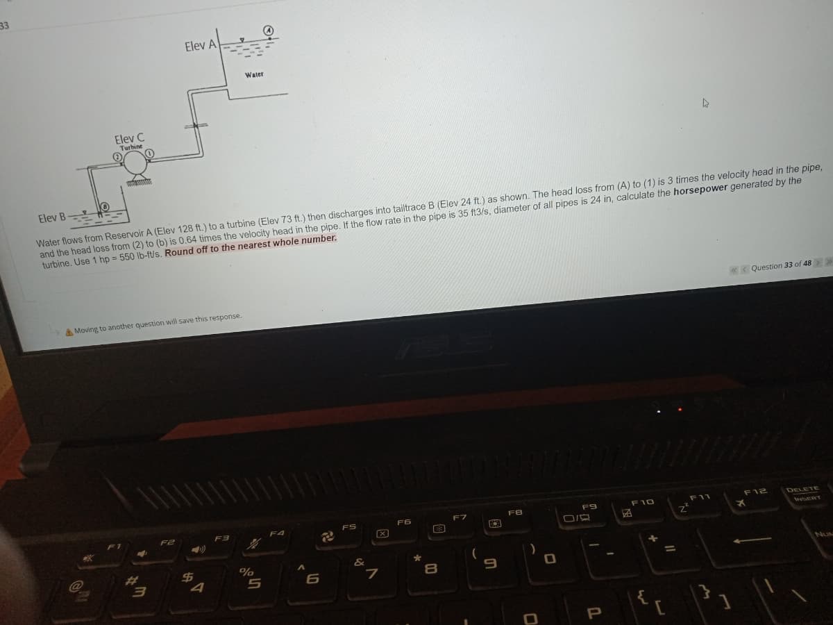 33
Elev A
Water
Elev C
Turbine
Water flows from Reservoir A (Elev 128 ft.) to a turbine (Elev 73 ft.) then discharges into tailtrace B (Elev 24 ft.) as shown. The head loss from (A) to (1) is 3 times the velocity head in the pipe,
and the head loss from (2) to (b) is 0.64 times the velocity head in the pipe. If the flow rate in the pipe is 35 f13/s, diameter of all pipes is 24 in, calculate the horsepower generated by the
turbine. Use 1 hp = 550 lb-ft/s. Round off to the nearest whole number.
Elev B
%3D
Question 33 of 48>>
A Moving to another question will save this response.
F11
F12
DELETE
FS
F6
F7
FB
F9
F10
F2
F3
F4
INSERT
23
&
%24
4
%
NUN
%3D
7
}
{
[
