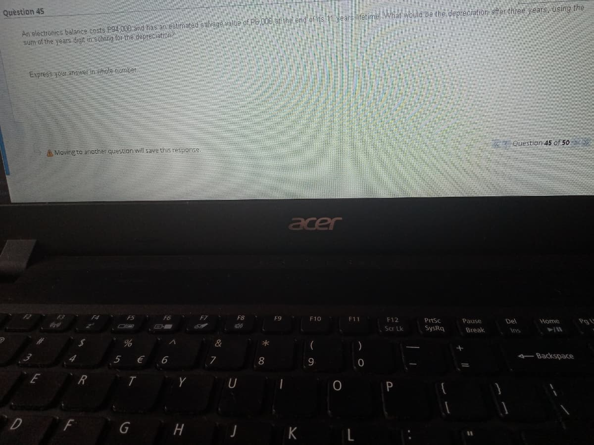 An electronics balance costs P94 000 and has an estimated salvage value of P6 000 at the end of its 11 years lifetime What would be the depreciation after three years, using the
sum of the years digit in solving for the depreciation?
Quèstion 45
Express your answer in whole number
Question 45 of 50
A Moving to another question will save this response.
acer
F5
F6
F7
F8
F9
F10
F11
F12
PrtSc
Pause
Del
Home
Scr Lk
SysRq
Break
Ins
&
-Backspace
8
9
E
P
D
G
K
L
