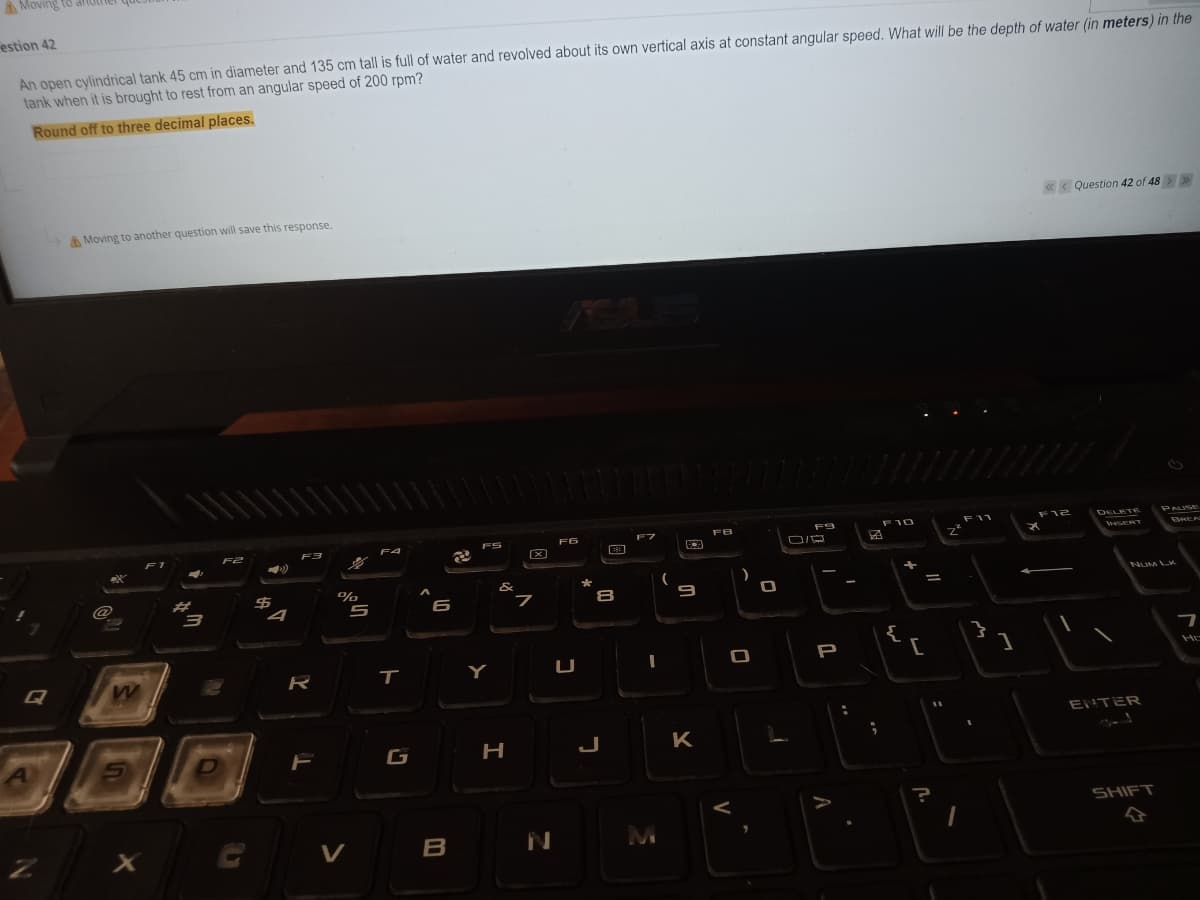 AMoving to
estion 42
An open cylindrical tank 45 cm in diameter and 135 cm tall is full of water and revolved about its own vertical axis at constant angular speed. What will be the depth of water (in meters) in the
tank when it is brought to rest from an angular speed of 200 rpm?
Round off to three decimal places.
«< Question 42 of 48> >
A Moving to another question will save this response.
F10
F11
F12
DELETE
PAUSE
FB
ES
F6
w ERT
BREA
F2
F4
%
&
NUM LK
@
%23
8
6
{
P
Q
R
Y
ENTER
AL
G
H
J
K
SHIFT
V
B
M
V
