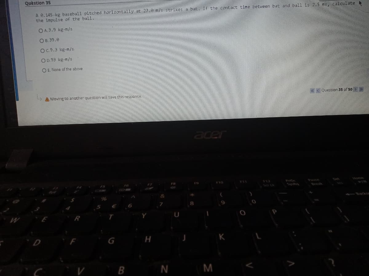 Quèstion 35
A 0.145 -kg baseball pitched horizontally at 27.0 m/s strikes a bat. If the contact time between bat and ball is 2.5 ms, calculate
the impulse of the ball.
O A. 3.9 kg-m/s
O B. 39.0
O. 9.3 kg-m/s.
O D.93 kg-m/s
O E. None of the above
A Moving to another question will save this response.
« < Question 35 of 50 > »
acer
F8
F10
F11
F12
Pause
Del
Home
Sa Lk
SysRa
Break
1BackSE
н
N M
