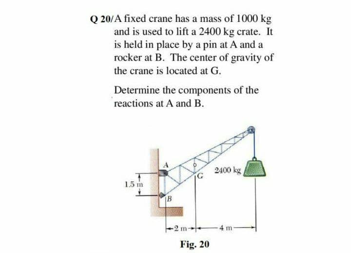 Q 20/A fixed crane has a mass of 1000 kg
and is used to lift a 2400 kg crate. It
is held in place by a pin at A and a
rocker at B. The center of gravity of
the crane is located at G.
Determine the components of the
reactions at A and B.
2400 kg
1.5 m
B
-2 m
4 m
Fig. 20
