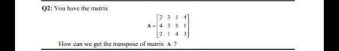 Q2: You have the matrix
[2 31 4
A= 4 35I
2 143
How can we get the transpose of matrix A?
