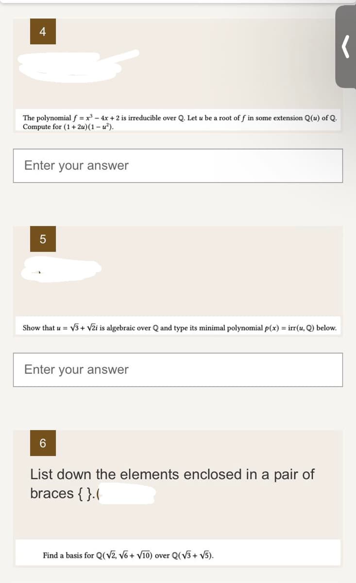 The polynomial f = x³ - 4x + 2 is irreducible over Q. Let u be a root of f in some extension Q(u) of Q.
Compute for (1+2u) (1-u²).
Enter your answer
5
Show that u = √3+ √2i is algebraic over Q and type its minimal polynomial p(x) = irr(u, Q) below.
Enter your answer
6
List down the elements enclosed in a pair of
braces {}.(
(
Find a basis for Q(√2, √6 + √10) over Q(√3+ √5).