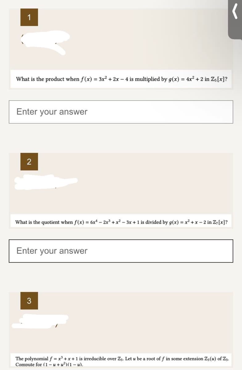 1
What is the product when f(x) = 3x² + 2x - 4 is multiplied by g(x) = 4x² + 2 in Z5 [x]?
Enter your answer
2
What is the quotient when f(x) = 6x4 - 2x³ + x²-3x + 1 is divided by g(x)=x²+x-2 in Z, [x]?
Enter your answer
3
(
The polynomial f = x³ + x + 1 is irreducible over Z3. Let u be a root of f in some extension Z3 (u) of Z3.
Compute for (1-u+u²)(1-u).