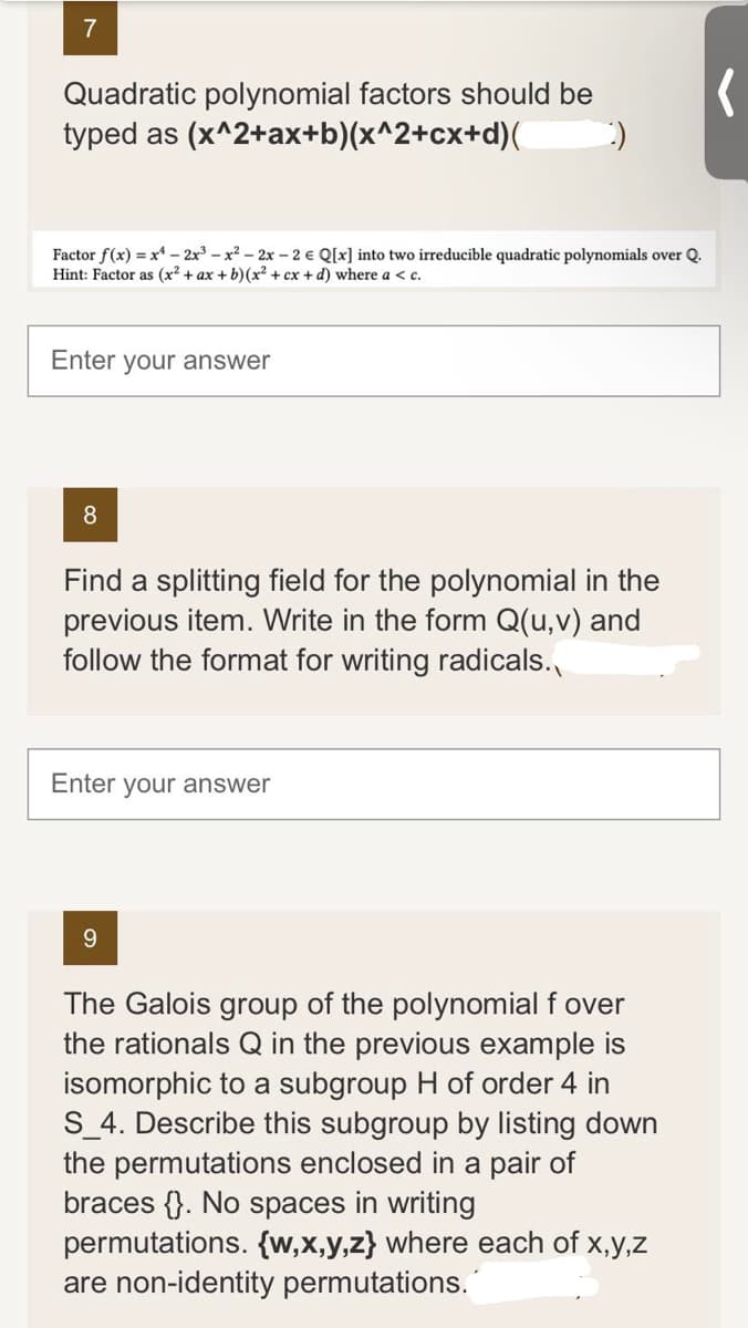 7
Quadratic polynomial factors should be
typed as (x^2+ax+b)(x^2+cx+d)( :)
Factor f(x) = x¹-2x³x² - 2x - 2 € Q[x] into two irreducible quadratic polynomials over Q.
Hint: Factor as (x² + ax + b)(x² + cx + d) where a < c.
Enter your answer
8
Find a splitting field for the polynomial in the
previous item. Write in the form Q(u, v) and
follow the format for writing radicals.
Enter your answer
9
The Galois group of the polynomial f over
the rationals Q in the previous example is
isomorphic to a subgroup H of order 4 in
S_4. Describe this subgroup by listing down
the permutations enclosed in a pair of
braces. No spaces in writing
permutations. {w,x,y,z} where each of x,y,z
are non-identity permutations.
(