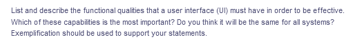 List and describe the functional qualities that a user interface (UI) must have in order to be effective.
Which of these capabilities is the most important? Do you think it will be the same for all systems?
Exemplification should be used to support your statements.
