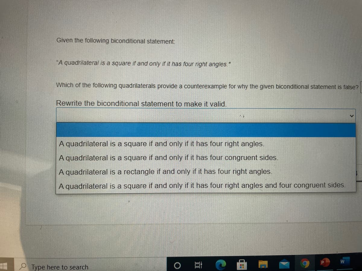 Given the following biconditional statement:
"A quadrilateral is a square if and only if it has four right angles.
Which of the following quadrilaterals provide a counterexample for why the given biconditional statement is false?
Rewrite the biconditional statement to make it valid.
A quadrilateral is a square if and only if it has four right angles.
A quadrilateral is a square if and only if it has four congruent sides.
A quadrilateral is a rectangle if and only if it has four right angles.
A quadrilateral is a square if and only if it has four right angles and four congruent sides.
Type here to search
) 耳
