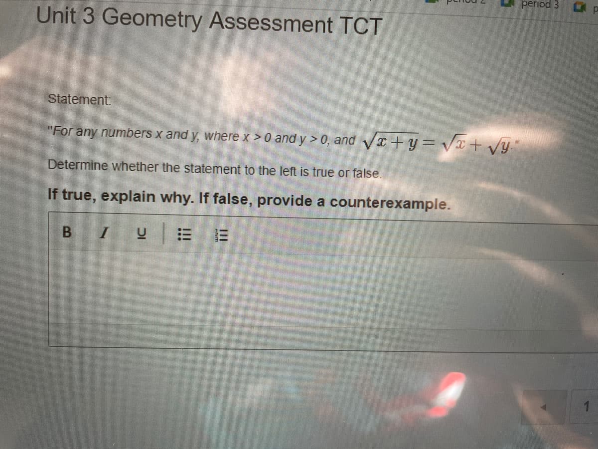 period 3
Unit 3 Geometry Assessment TCT
Statement
"For any numbers x and y, where x >0 and y > 0, and Va +y= Vx + vy
Determine whether the statement to the left is true or false.
If true, explain why. If false, provide a counterexample.
BIU
