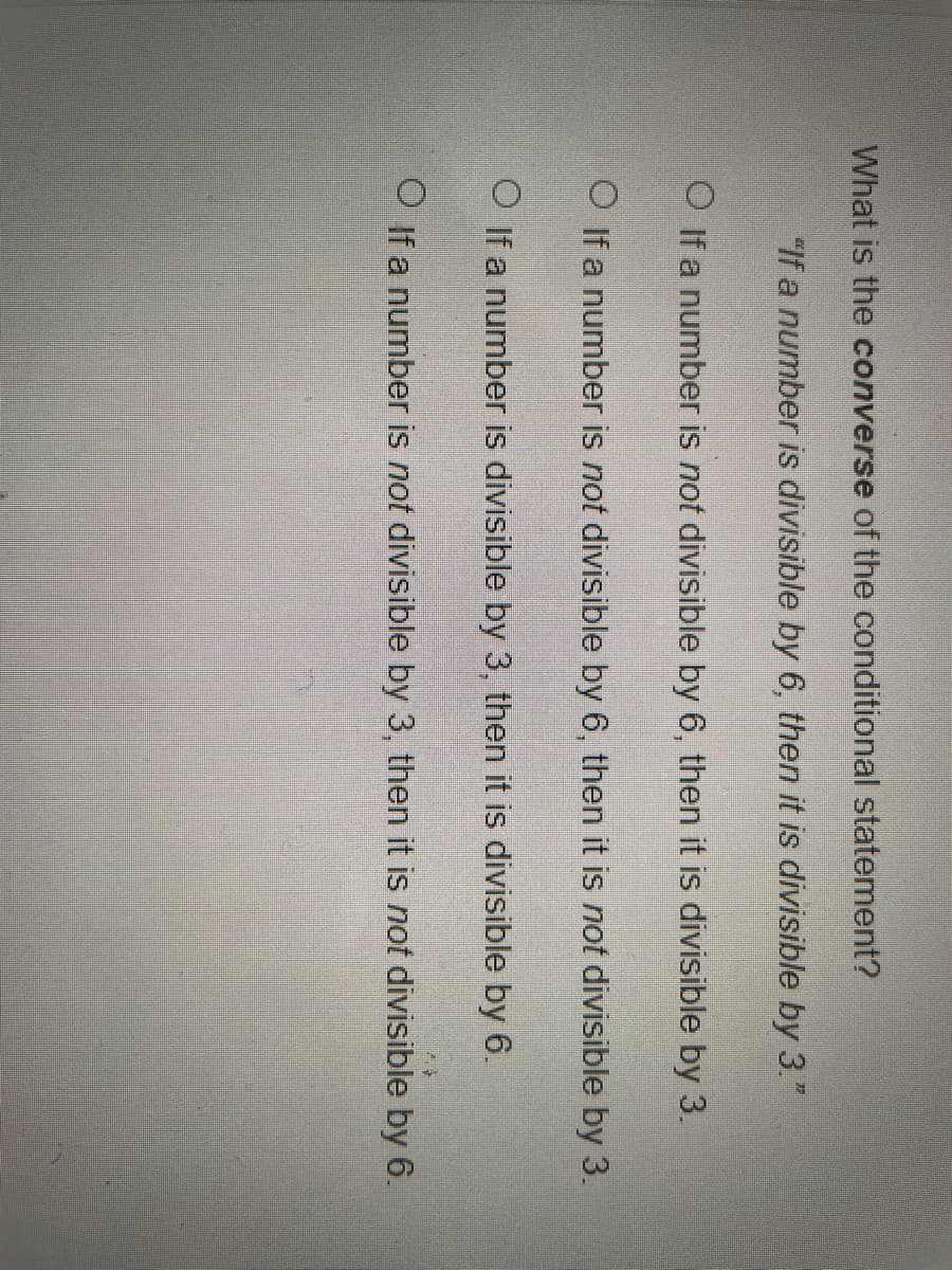 What is the converse of the conditional statement?
"If a number is divisible by 6, then it is divisible by 3"
O if a number is not divisible by 6, then it is divisible by 3.
O If a number is not divisible by 6, then it is not divisible by 3.
O If a number is divisible by 3, then it is divisible by 6.
O If a number is not divisible by 3, then it is not divisible by 6.
