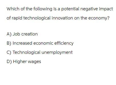 Which of the following is a potential negative impact
of rapid technological innovation on the economy?
A) Job creation
B) Increased economic efficiency
C) Technological unemployment
D) Higher wages