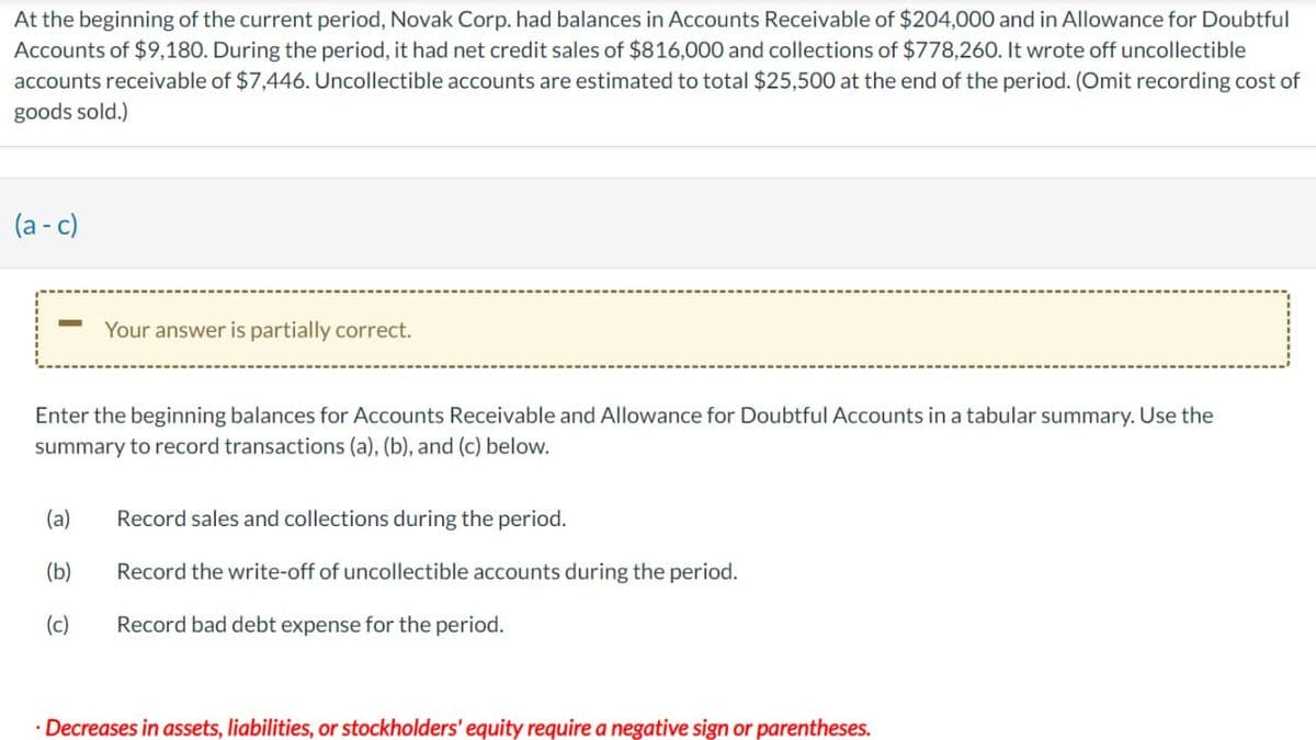 At the beginning of the current period, Novak Corp. had balances in Accounts Receivable of $204,000 and in Allowance for Doubtful
Accounts of $9,180. During the period, it had net credit sales of $816,000 and collections of $778,260. It wrote off uncollectible
accounts receivable of $7,446. Uncollectible accounts are estimated to total $25,500 at the end of the period. (Omit recording cost of
goods sold.)
(a-c)
-
Your answer is partially correct.
Enter the beginning balances for Accounts Receivable and Allowance for Doubtful Accounts in a tabular summary. Use the
summary to record transactions (a), (b), and (c) below.
(a)
Record sales and collections during the period.
(b)
Record the write-off of uncollectible accounts during the period.
(c)
Record bad debt expense for the period.
⚫ Decreases in assets, liabilities, or stockholders' equity require a negative sign or parentheses.