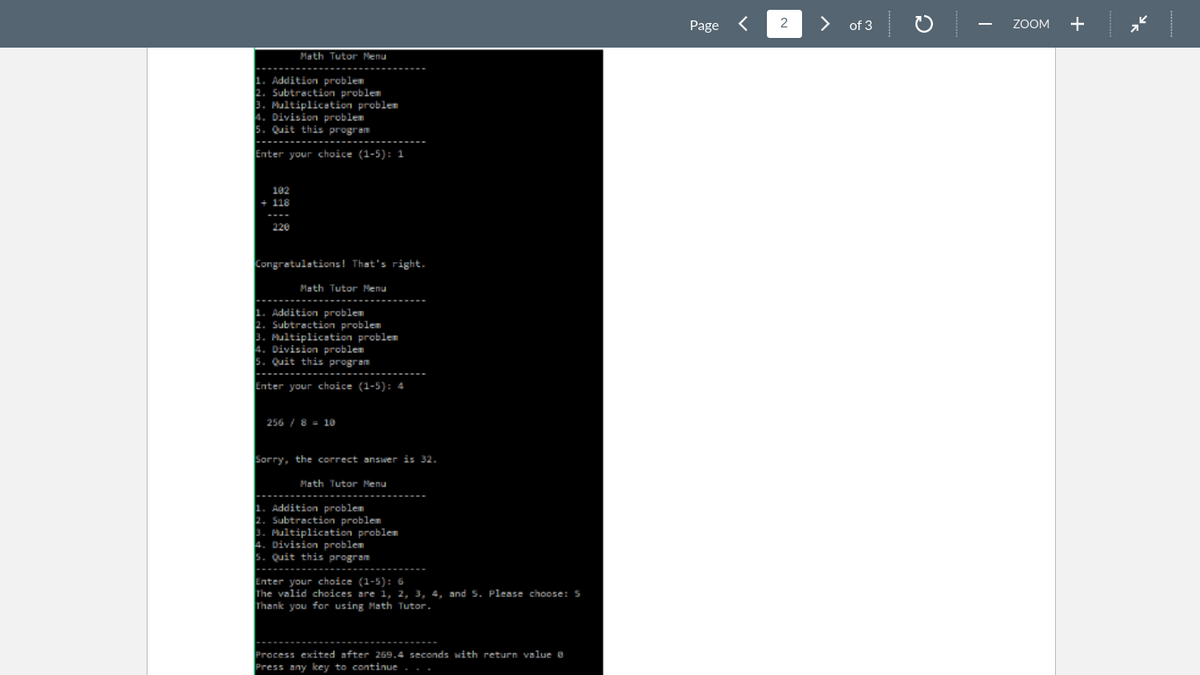 Page
>
of 3
ZOOM
Math Tutor Menu
------------
Addition problem
Subtraction problem
Multiplication problem
Division problem
5. Quit this program
Enter your choice (1-5): 1
102
+ 118
220
Congratulations! That's right.
Math Tutor Menu
1. Addition problem
2. Subtractin problem
Multiplication problem
Division problem
5. Quit this program
Enter your choice (1-5): 4
256 / 8 = 1e
Sorry, the correct answer is 32.
Math Tutor Menu
1. Addition problem
Subtraction problem
3. Multiplication problem
Division problem
5. Quit this program
Enter your choice (1-5): 6
The valid choices are 1, 2, 3, 4, and 5. Please choose: 5
Thank you for using Math Tutor.
Process exited after 269.4 seconds with return value e
Press any key to continue
