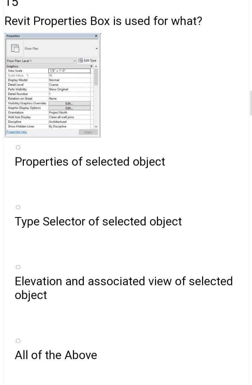 15
Revit Properties Box is used for what?
Properties
Floor Plan
Floor Plan: Level1
A Edit Type
Graphics
View Scale
1/8" = 1'-0"
Scale Value 1:
96
Display Model
Detail Level
Parts Visibility
Normal
Coarse
Show Original
Detail Number
1
Rotation on Sheet:
None
Visibility/Graphics Overrides
Graphic Display Options
Edit..
Edit.
Orientation
Wall Join Display
Discipline
Project North
Clean all wall joins
Architectural
Show Hidden Lines
By Discipline
Properties help
Apply
Properties of selected object
Type Selector of selected object
Elevation and associated view of selected
object
All of the Above
