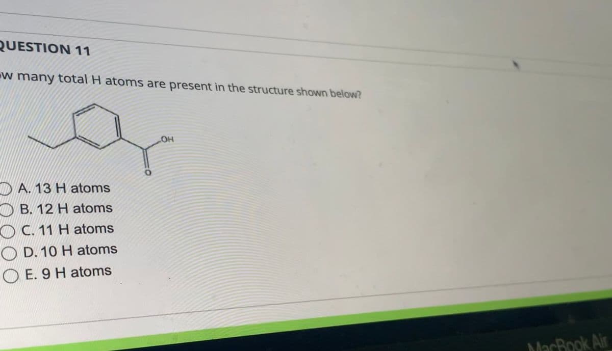 **Question 11**

How many total H atoms are present in the structure shown below?

[Chemical structure of a compound]

- A. 13 H atoms
- B. 12 H atoms
- C. 11 H atoms
- D. 10 H atoms
- E. 9 H atoms

**Explanation of the Diagram:**

The diagram shows a chemical structure of a compound consisting of a benzene ring with a hydroxyl group (OH) attached to it and an additional substituent group. The benzene ring is a hexagon with alternating double bonds, and the substituent groups include a -COOH group on one of the carbons.

In total, the number of hydrogen atoms can be determined by counting the hydrogen atoms bonded to carbon and other atoms in the structure, including the hydrogen in the hydroxyl group (OH). Calculate the hydrogens present on all the carbons and substituents to determine the correct number of hydrogen atoms.