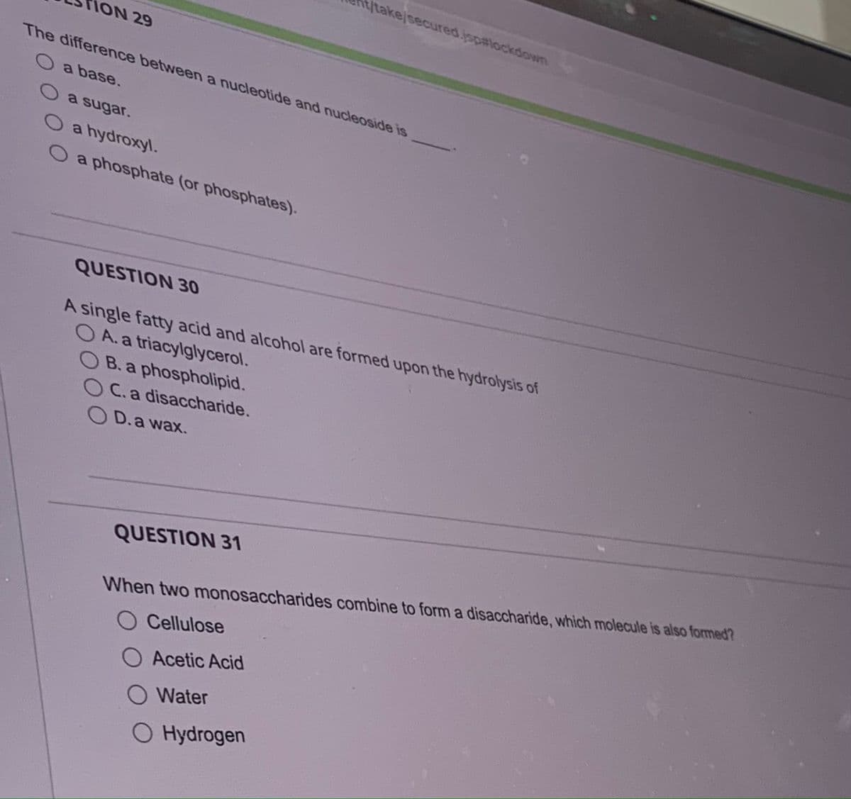 MON 29
The difference between a nucleotide and nucleoside is
O a base.
a sugar.
O a hydroxyl.
O a phosphate (or phosphates).
t/take/secured.jsp#lockdown
QUESTION 30
A single fatty acid and alcohol are formed upon the hydrolysis of
OA. a triacylglycerol.
OB. a phospholipid.
OC. a disaccharide.
OD. a wax.
QUESTION 31
When two monosaccharides combine to form a disaccharide, which molecule is also formed?
Cellulose
Acetic Acid
Water
Hydrogen