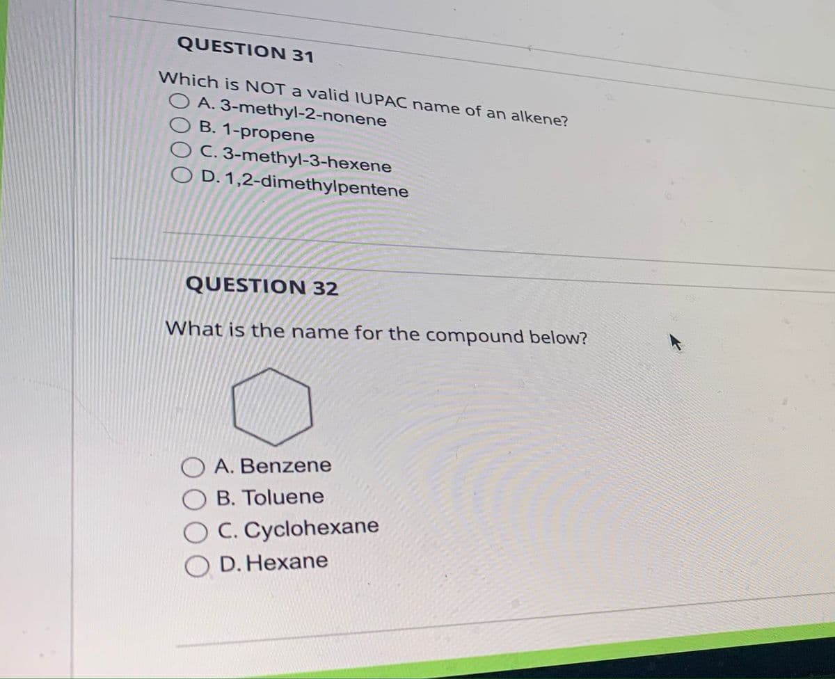 QUESTION 31
Which is NOT a valid IUPAC name of an alkene?
OA. 3-methyl-2-nonene
B. 1-propene
OC. 3-methyl-3-hexene
D. 1,2-dimethylpentene
QUESTION 32
What is the name for the compound below?
OA. Benzene
OB. Toluene
O C. Cyclohexane
O D. Hexane