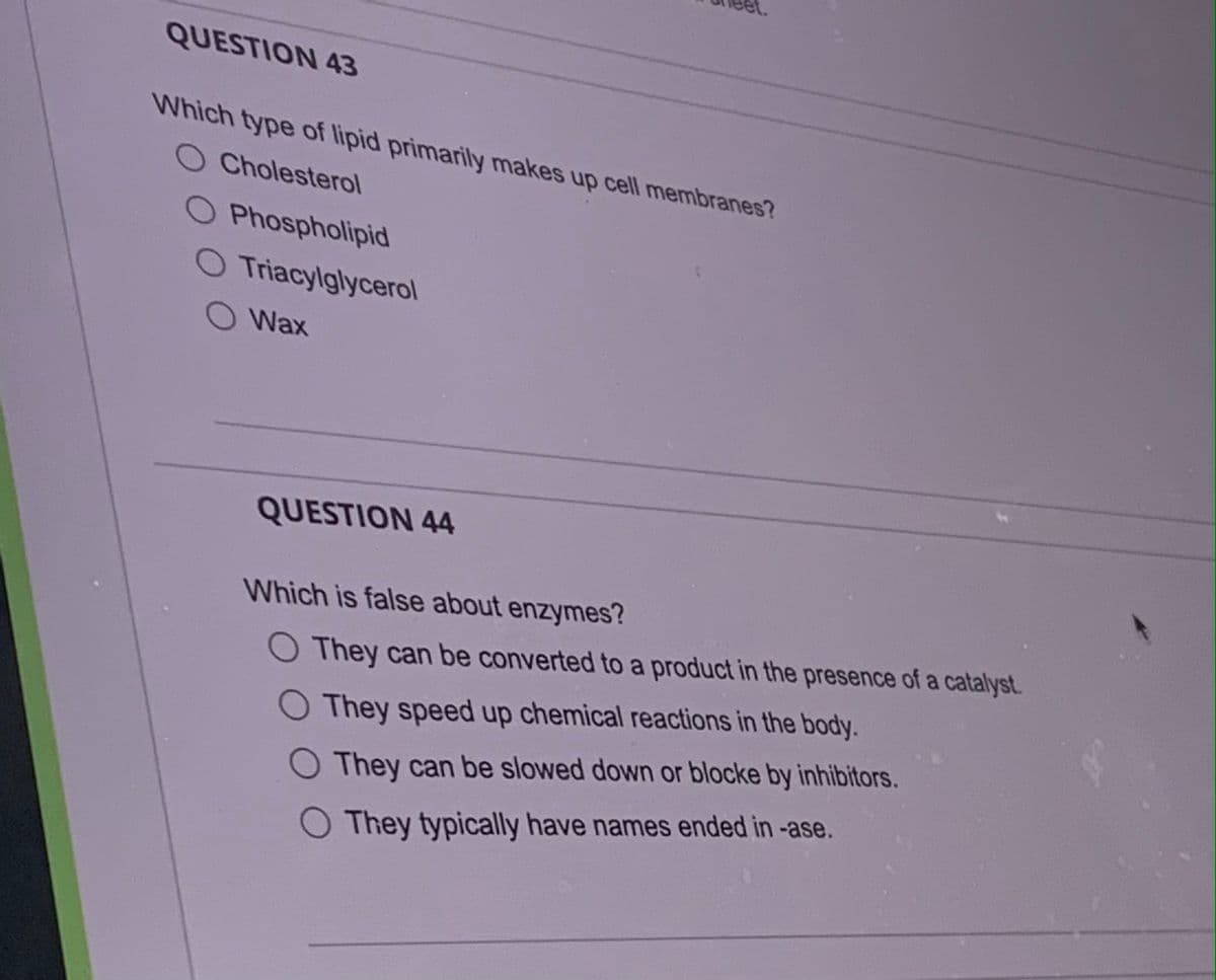 QUESTION 43
Which type of lipid primarily makes up cell membranes?
O Cholesterol
O Phospholipid
O Triacylglycerol
O Wax
QUESTION 44
Which is false about enzymes?
They can be converted to a product in the presence of a catalyst.
O They speed up chemical reactions in the body.
They can be slowed down or blocke by inhibitors.
They typically have names ended in -ase.