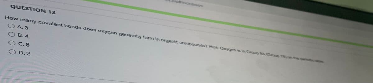 **Question 13**

How many covalent bonds does oxygen generally form in organic compounds? Hint: Oxygen is in Group 6A (Group 16) on the periodic table.

- A. 3
- B. 4
- C. 8
- D. 2